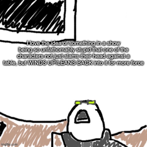 The Aggressive Combatant | I love the idea of something in a show being so unfathomably stupid that one of the characters not just slams their head against a table, but WINDS UP/LEANS BACK into it for more force | image tagged in the aggressive combatant | made w/ Imgflip meme maker