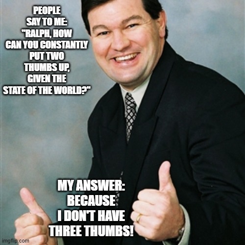 Upbeat Ralph | people say to me: "Ralph, how can you constantly put two thumbs up, given the state of the world?"; my answer: beCAUSE I DON'T have three thumbs! | image tagged in upbeat ralph,positivity | made w/ Imgflip meme maker