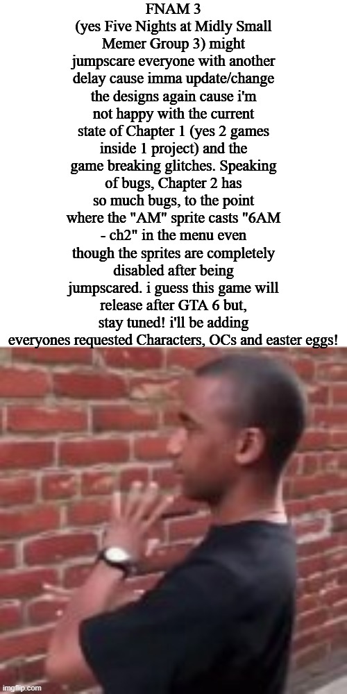 please take your time while reading this | FNAM 3 (yes Five Nights at Midly Small Memer Group 3) might jumpscare everyone with another delay cause imma update/change the designs again cause i'm not happy with the current state of Chapter 1 (yes 2 games inside 1 project) and the game breaking glitches. Speaking of bugs, Chapter 2 has so much bugs, to the point where the "AM" sprite casts "6AM - ch2" in the menu even though the sprites are completely disabled after being jumpscared. i guess this game will release after GTA 6 but, stay tuned! i'll be adding everyones requested Characters, OCs and easter eggs! | image tagged in brickfighter | made w/ Imgflip meme maker