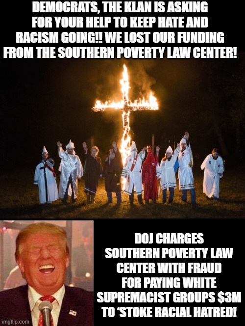 Southern Poverty Law Center paid hate groups $3M to stoke racial hatred | Democrats, the Klan is asking for your help to keep hate and racism going!! We lost our funding from the southern poverty law center! DOJ charges Southern Poverty Law Center with fraud for paying white supremacist groups $3M to ‘stoke racial hatred! | image tagged in party of haters | made w/ Imgflip meme maker