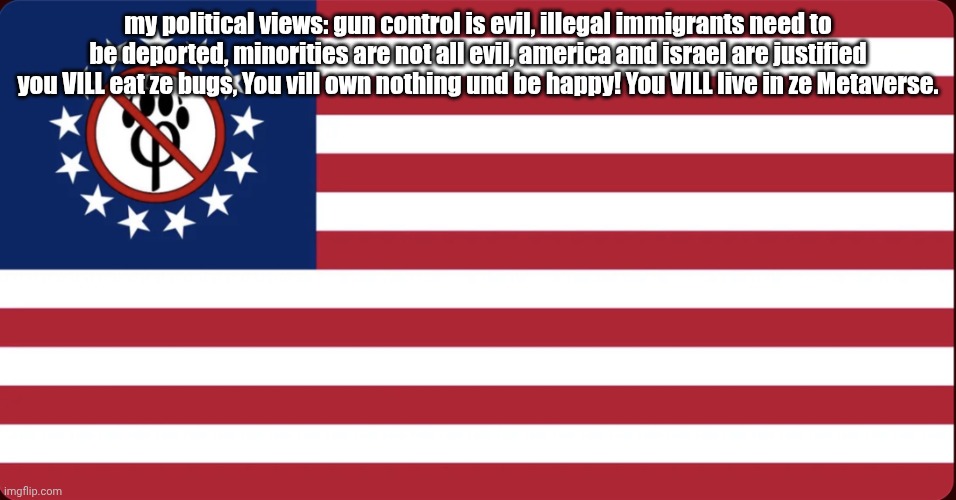 American Anti Furry Flag | my political views: gun control is evil, illegal immigrants need to be deported, minorities are not all evil, america and israel are justified you VILL eat ze bugs, You vill own nothing und be happy! You VILL live in ze Metaverse. | image tagged in american anti furry flag,remix | made w/ Imgflip meme maker