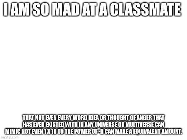I Have to redo all 3 of the 2nd set of starters again. IS THIER ANY WAY TO DISABLE THE POWER BUTTON OR MAKE IT HAVE A PASSCODE?! | I am so mad at a classmate; that not even every word idea or thought of anger that has ever existed with in any universe or multiverse can mimic not even 1 x 10 to the power of -π can make a equivalent amount. | made w/ Imgflip meme maker