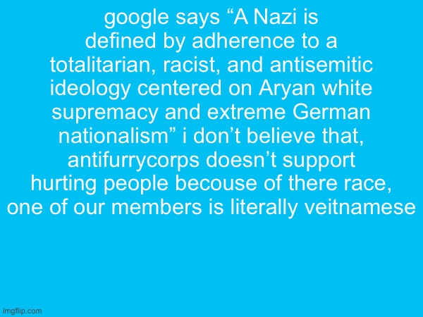 google says “A Nazi is defined by adherence to a totalitarian, racist, and antisemitic ideology centered on Aryan white supremacy and extreme German nationalism” i don’t believe that, antifurrycorps doesn’t support hurting people becouse of there race, one of our members is literally veitnamese | made w/ Imgflip meme maker