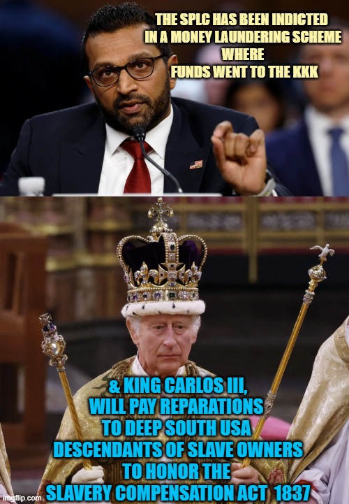 WHEN IT RAINS IT POURS | The SPlC has been indicted  
in a money laundering scheme 
where 
funds went to the kkk; & king Carlos III,
will pay reparations 
to deep south usa 
descendants of Slave Owners
to honor the 
Slavery compensation act  1837 | image tagged in kash patel,king charles,slavery,southern pride,poverty,law | made w/ Imgflip meme maker