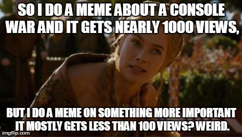 Logical Cersei | SO I DO A MEME ABOUT A CONSOLE WAR AND IT GETS NEARLY 1000 VIEWS, BUT I DO A MEME ON SOMETHING MORE IMPORTANT IT MOSTLY GETS LESS THAN 100 V | image tagged in logical cersei | made w/ Imgflip meme maker