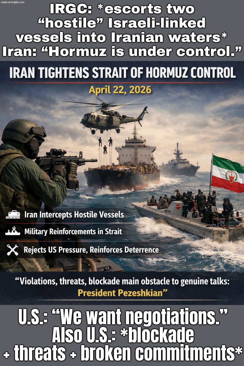IRAN: INTERCEPTS “HOSTILE” ISRAEL-LINKED VESSELS IN HORMUZ; U.S.: “WE WANT DIPLOMACY” (ALSO: BLOCKADE + THREATS + BROKEN DEALS) | IRGC: *escorts two “hostile” Israeli-linked vessels into Iranian waters*
Iran: “Hormuz is under control.”; U.S.: “We want negotiations.”
Also U.S.: *blockade + threats + broken commitments* | image tagged in us israel iran war world war 3 dlc,iran,world war 3,shipping,oil,donald trump | made w/ Imgflip meme maker