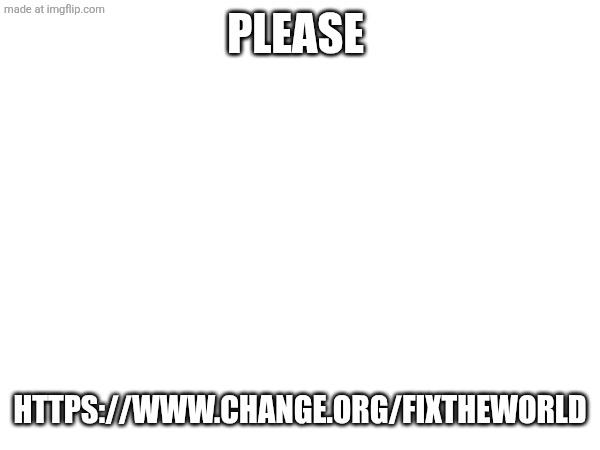 Please; https://www.change.org/Fixtheworld | made w/ Imgflip meme maker