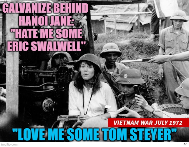 Privilege works hard for JANE FONDA to Galvanize Climate Solutions, supports King of Coal/Australia | Galvanize behind 
Hanoi Jane:
"Hate me some
Eric Swalwell"; "Love me some Tom Steyer" | image tagged in jane fonda,california,governor,ccp,john kerry,cultural marxism | made w/ Imgflip meme maker