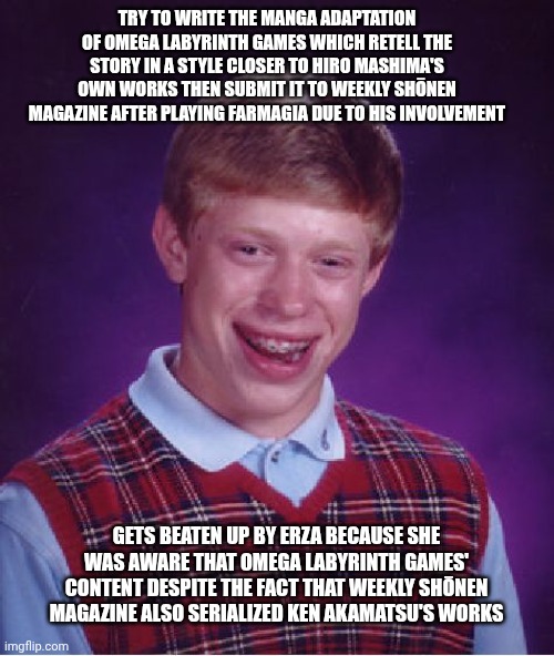 Bad Luck Brian Meme | Try to write the manga adaptation of Omega Labyrinth games which retell the story in a style closer to Hiro Mashima's own works then submit it to Weekly Shōnen Magazine after playing Farmagia due to his involvement; Gets beaten up by Erza because she was aware that Omega Labyrinth games' content despite the fact that Weekly Shōnen Magazine also serialized Ken Akamatsu's works | image tagged in memes,bad luck brian,fairy tail,omega labyrinth,edens zero,rejected | made w/ Imgflip meme maker