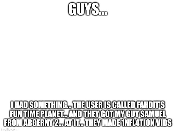 Idk (thats a rant) | GUYS... I had something... the user is called Fahdit’s fun time planet... and they got my guy samuel from abgerny 2... at it... they made 1nfl4tion vids | image tagged in rant | made w/ Imgflip meme maker