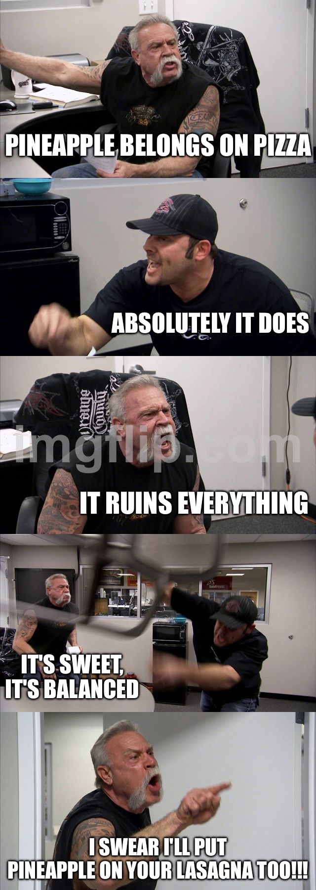PINEAPPLE BELONGS ON PIZZA | PINEAPPLE BELONGS ON PIZZA; ABSOLUTELY IT DOES; IT RUINS EVERYTHING; IT'S SWEET, IT'S BALANCED; I SWEAR I'LL PUT PINEAPPLE ON YOUR LASAGNA TOO!!! | image tagged in memes,american chopper argument,remix,pizza,pineapple pizza,pineapple | made w/ Imgflip meme maker