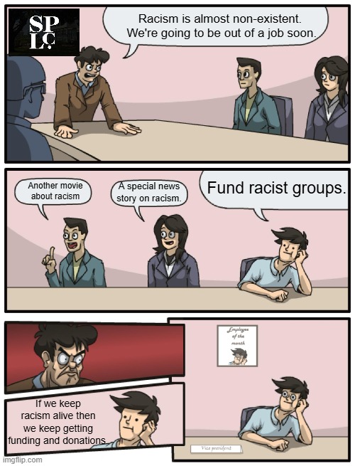 When racism is nearly dead the race baiters have to take extreme measures. | Racism is almost non-existent.  We're going to be out of a job soon. Fund racist groups. Another movie about racism; A special news
story on racism. If we keep racism alive then we keep getting funding and donations. | image tagged in southern poverty law center,parasites,corruption | made w/ Imgflip meme maker