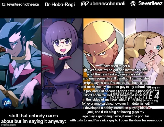 read ts description if you can't read it | I have tried to get a gf ever since my hb got one last year, out of all of the girls I asked, everyone said no and one request is still pending, I am sad she might say no and I'm scared to, I have a job and make money, no other guy in my school has a job, and just because I don't have a phone, don't socialize alot, and have mild acne on the  sides of my face (which I'm trying to fix) everyone said no, however I m determined, I developed a hobby interest in playing black jack, and if it's a big hit having guys my age play a gambling game, it must be popular with girls to, and I'm a nice guy to I open the door for everybody | image tagged in rewrite drhoboregi kira and severiteez shared temp | made w/ Imgflip meme maker