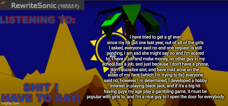 read the description if you can't read this | I have tried to get a gf ever since my hb got one last year, out of all of the girls I asked, everyone said no and one request is still pending, I am sad she might say no and I'm scared to, I have a job and make money, no other guy in my school has a job, and just because I don't have a phone, don't socialize alot, and have mild acne on the  sides of my face (which I'm trying to fix) everyone said no, however I m determined, I developed a hobby interest in playing black jack, and if it's a big hit having guys my age play a gambling game, it must be popular with girls to, and I'm a nice guy to I open the door for everybody | image tagged in new rewrite temp | made w/ Imgflip meme maker