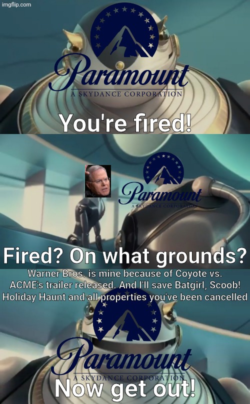 David Zaslav is finally fired | You're fired! Fired? On what grounds? Warner Bros. is mine because of Coyote vs. ACME's trailer released. And I'll save Batgirl, Scoob! Holiday Haunt and all properties you've been cancelled; Now get out! | image tagged in warner bros,warner bros discovery,paramount,robots | made w/ Imgflip meme maker
