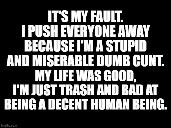 It's my fault.
I push everyone away because I'm a stupid and miserable dumb cunt. My life was good, I'm just trash and bad at being a decent human being. | made w/ Imgflip meme maker