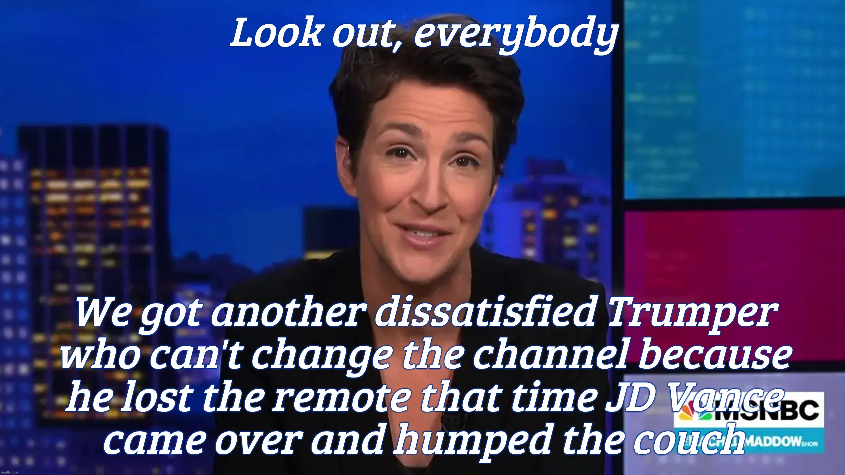 Trumpers fixated on Rachel Maddow. Just change the channel if she upsets you so | Look out, everybody We got another dissatisfied Trumper
who can't change the channel because
he lost the remote that time JD Vance
came over | image tagged in rachel maddow,trumper obsession,remote control,change the channel,get a hobby | made w/ Imgflip meme maker