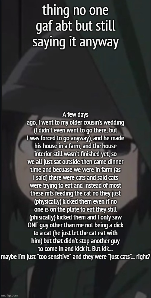 ... | thing no one gaf abt but still saying it anyway; A few days ago, I went to my older cousin's wedding (I didn't even want to go there, but I was forced to go anyway), and he made his house in a farm, and the house interior still wasn't finished yet, so we all just sat outside then came dinner time and becuase we were in farm (as i said) there were cats and said cats were trying to eat and instead of most these mfs feeding the cat no they just (physically) kicked them even if no one is on the plate to eat they still (phisically) kicked them and I only saw ONE guy other than me not being a dick to a cat (he just let the cat eat with him) but that didn't stop another guy to come in and kick it. But idk... maybe I'm just "too sensitive" and they were "just cats"... right? | image tagged in annoyed chito | made w/ Imgflip meme maker
