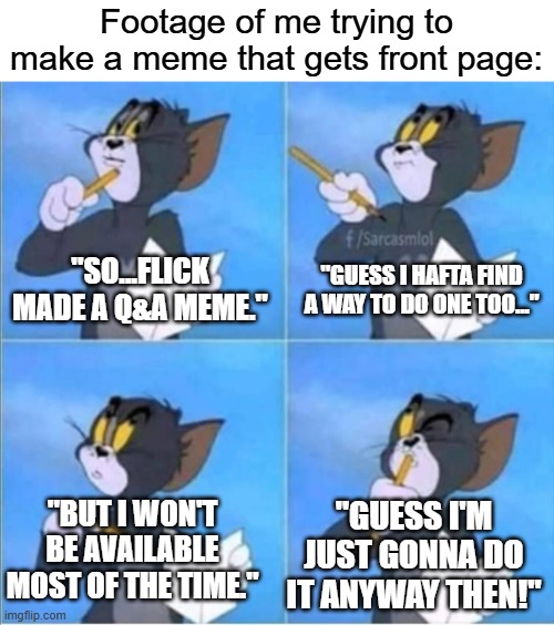 Ask me anything. But keep in mind that I won't always be available, but I'll answer as soon as I can. Lets see who gets upvotes! | Footage of me trying to make a meme that gets front page:; "Guess I hafta find a way to do one too..."; "So...Flick made a Q&A meme."; "Guess I'm just gonna do it anyway then!"; "But I won't be available most of the time." | image tagged in tom thinking,funny,memes,ask me anything,relatable,oh wow are you actually reading these tags | made w/ Imgflip meme maker