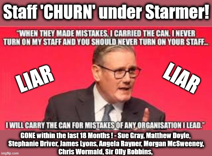 Staff 'CHURN' in last 18 Months under Starmer !!! | Staff 'CHURN' under Starmer! LIAR; LIAR; Starmer has Failed on his own terms !!! Re the Starmer Lies - I hope 'prosecutions will follow'; Starmer is a LIAR Say MP's; Starmer is a liar !!! Re Mandelson scandal; #Immigration #Starmerout #Labour #KeirStarmer #labourisdead #nevervotelabour #Antisemitism #Savile #Paedo #Worboys #GroomingGangs #Paedophile #IllegalImmigration #Immigrants #Invasion #Mandelson #StarmerResign #strikes #DigitalID #Starmerout Labour Starmer Mandelson Rayner Blair KeirStarmer labourisdead Illegal Immigration Immigrants Invasion StarmerResign Island of strangers Lucy Connolly Two-Tier Justice Andy Burnham Hadush Kebatu Iran war Reeves Labour Budget #Mandleson, #Olly Robbins Labour is never the answer; Shame on you if you're one of the 'misguided dreamers' who voted Starmer / Labour into power; Remember !!! Whatever the problem, Voting Labour is 'NEVER' the answer, Starmer is a LIAR; Not fit for Office !!! Kemi calls on Starmer to 'RESIGN'; He's let the country down It's time for him to go ! GONE within the last 18 Months ! - Sue Gray, Matthew Doyle, 
Stephanie Driver, James Lyons, Angela Rayner, Morgan McSweeney,
Chris Wormald, Sir Olly Robbins, | image tagged in starmer staff hypocrisy,mandelson,jeffrey epstein,liar,lies,resign | made w/ Imgflip meme maker