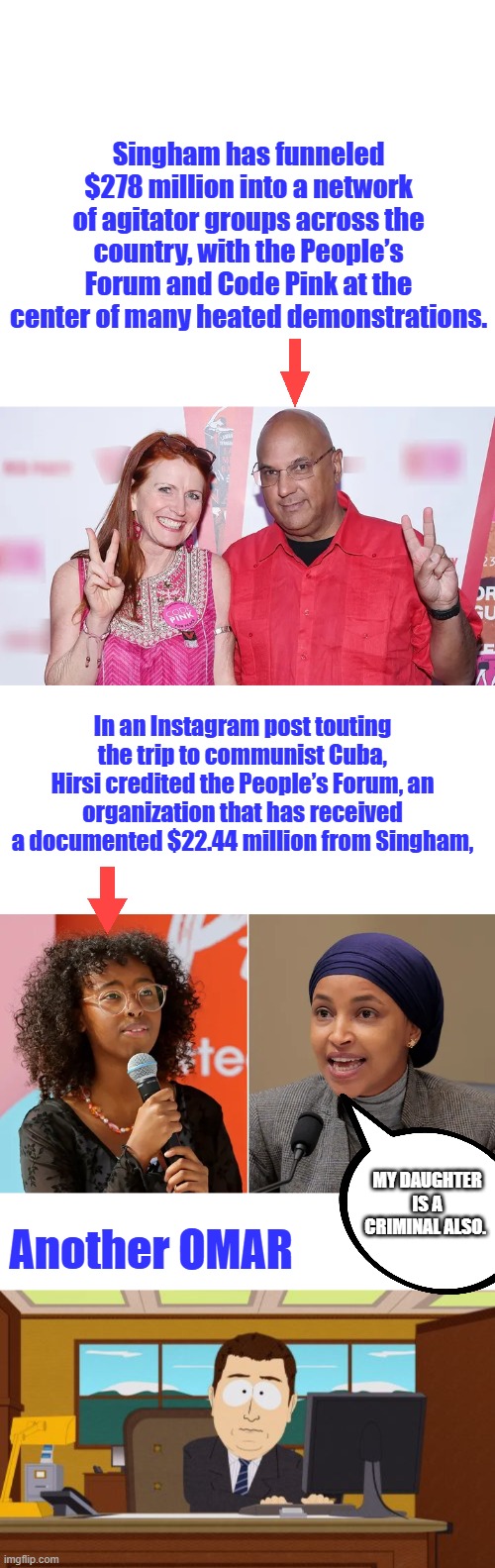 Connect the Dots Is there any honest dems in America? | Singham has funneled $278 million into a network of agitator groups across the country, with the People’s Forum and Code Pink at the center of many heated demonstrations. In an Instagram post touting the trip to communist Cuba, Hirsi credited the People’s Forum, an organization that has received a documented $22.44 million from Singham, My daughter is a criminal also. Another OMAR | image tagged in memes,aaaaand its gone | made w/ Imgflip meme maker