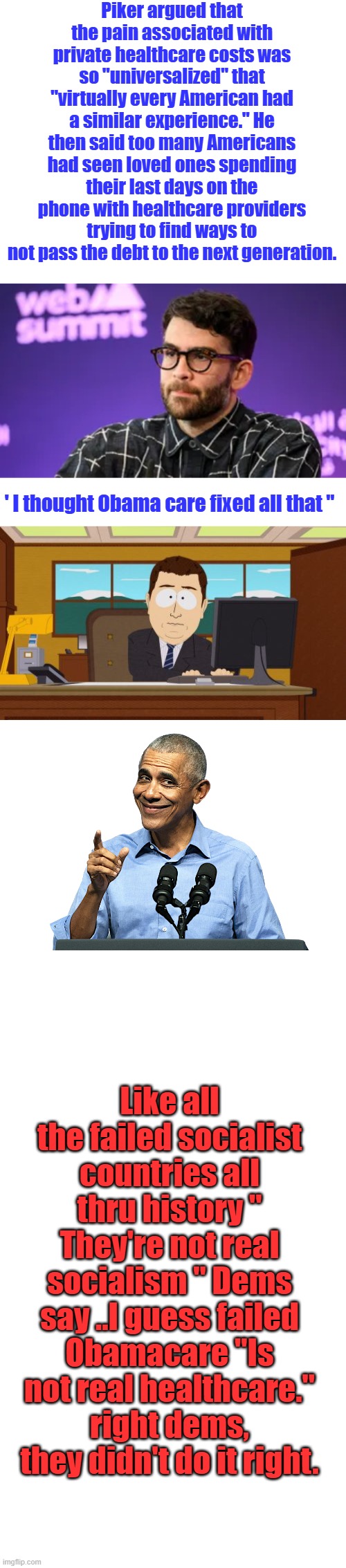 Piker argued that the pain associated with private healthcare costs was so "universalized" that "virtually every American had a similar experience." He then said too many Americans had seen loved ones spending their last days on the phone with healthcare providers trying to find ways to not pass the debt to the next generation. ' I thought Obama care fixed all that "; Like all the failed socialist countries all thru history " They're not real socialism " Dems say ..I guess failed Obamacare "Is not real healthcare." right dems, they didn't do it right. | image tagged in memes,aaaaand its gone,obama - sneaky shit | made w/ Imgflip meme maker