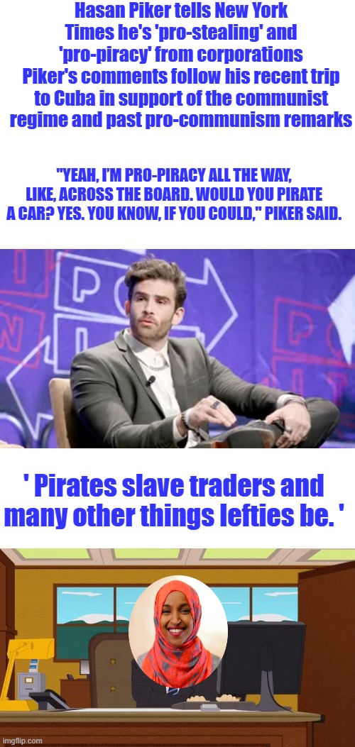 Hasan Piker tells New York Times he's 'pro-stealing' and 'pro-piracy' from corporations
Piker's comments follow his recent trip to Cuba in support of the communist regime and past pro-communism remarks; "Yeah, I’m pro-piracy all the way, like, across the board. Would you pirate a car? Yes. You know, if you could," Piker said. ' Pirates slave traders and many other things lefties be. ' | image tagged in memes,aaaaand its gone | made w/ Imgflip meme maker