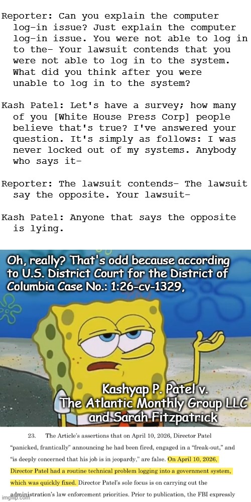The Thing From the Bottom of the Brewery Barrel... | Reporter: Can you explain the computer
  log-in issue? Just explain the computer
  log-in issue. You were not able to log in
  to the- Your lawsuit contends that you
  were not able to log in to the system.
  What did you think after you were
  unable to log in to the system?
 
Kash Patel: Let's have a survey; how many
  of you [White House Press Corp] people
  believe that's true? I've answered your
  question. It's simply as follows: I was
  never locked out of my systems. Anybody
  who says it-
 
Reporter: The lawsuit contends- The lawsuit
  say the opposite. Your lawsuit-
 
Kash Patel: Anyone that says the opposite
  is lying. Oh, really? That's odd because according
to U.S. District Court for the District of
Columbia Case No.: 1:26-cv-1329, Kashyap P. Patel v.
The Atlantic Monthly Group LLC
and Sarah Fitzpatrick | image tagged in kash patel,liar liar,busted,go home you're drunk | made w/ Imgflip meme maker