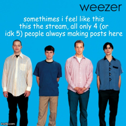 idk just saying, its true | somethimes i feel like this this the stream, all only 4 (or idk 5) people always making posts here | image tagged in weezer,no this isnt a troll | made w/ Imgflip meme maker