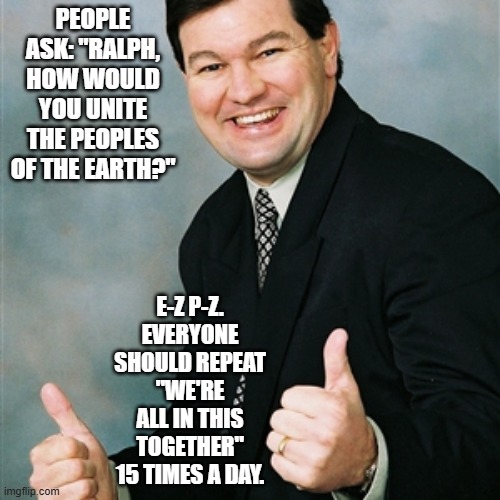 Upbeat Ralph on How to Create World Peace | people ask: "Ralph, how would you unite the peoples of the earth?"; E-Z P-Z. everyone should repeat "WE're all in this together" 15 times a day. | image tagged in upbeat ralph,worrld peace | made w/ Imgflip meme maker