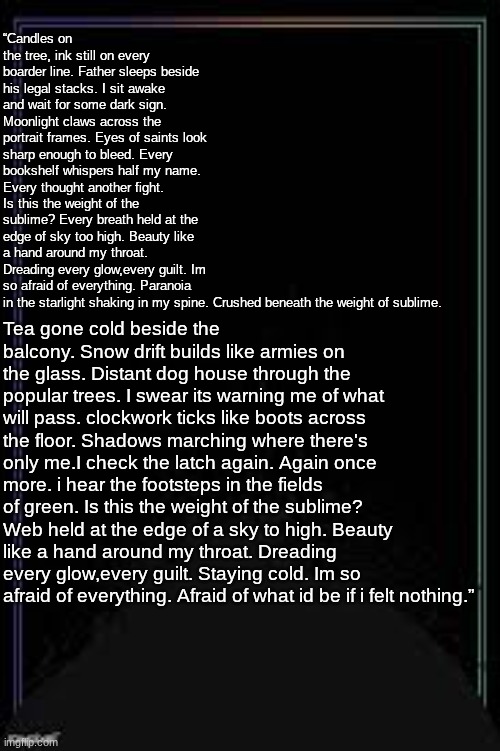 LB | “Candles on the tree, ink still on every boarder line. Father sleeps beside his legal stacks. I sit awake and wait for some dark sign. Moonlight claws across the portrait frames. Eyes of saints look sharp enough to bleed. Every bookshelf whispers half my name. Every thought another fight. Is this the weight of the sublime? Every breath held at the edge of sky too high. Beauty like a hand around my throat. Dreading every glow,every guilt. Im so afraid of everything. Paranoia in the starlight shaking in my spine. Crushed beneath the weight of sublime. Tea gone cold beside the balcony. Snow drift builds like armies on the glass. Distant dog house through the popular trees. I swear its warning me of what will pass. clockwork ticks like boots across the floor. Shadows marching where there's only me.I check the latch again. Again once more. i hear the footsteps in the fields of green. Is this the weight of the sublime? Web held at the edge of a sky to high. Beauty like a hand around my throat. Dreading every glow,every guilt. Staying cold. Im so afraid of everything. Afraid of what id be if i felt nothing.” | image tagged in lb | made w/ Imgflip meme maker