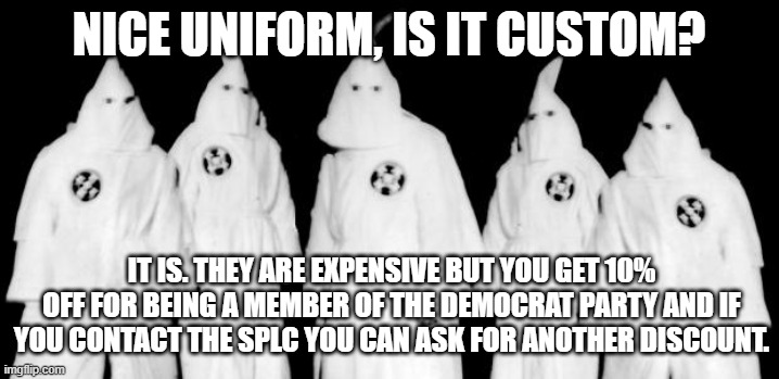 Racism, the Demonrats favorite cash cow | Nice uniform, is it custom? It is. They are expensive but you get 10% off for being a member of the Democrat party and if you contact the SPLC you can ask for another discount. | image tagged in kkk,democrat racism,splc,cash cow,democrat hypocrisy,democrat war on america | made w/ Imgflip meme maker