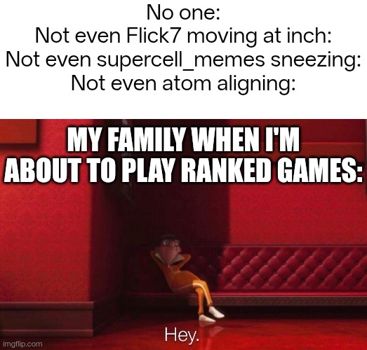 Gugugga title | No one:
Not even Flick7 moving at inch:
Not even supercell_memes sneezing:
Not even atom aligning:; My Family when I'm about to play ranked games: | image tagged in blank white template,vector,funny | made w/ Imgflip meme maker