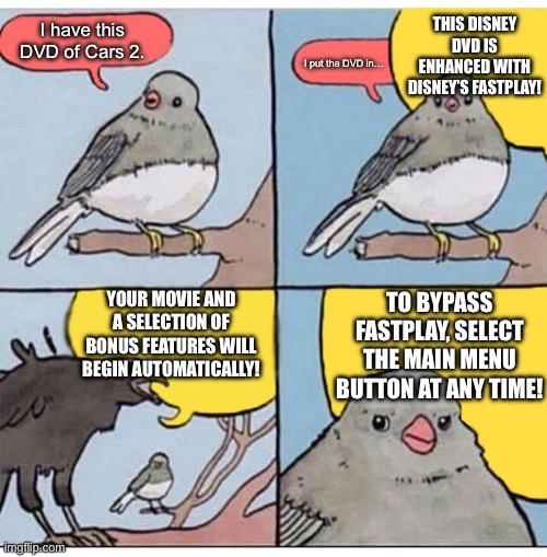 The horror of Disney DVDs | THIS DISNEY DVD IS ENHANCED WITH DISNEY’S FASTPLAY! I have this DVD of Cars 2. I put the DVD in…; YOUR MOVIE AND A SELECTION OF BONUS FEATURES WILL BEGIN AUTOMATICALLY! TO BYPASS FASTPLAY, SELECT THE MAIN MENU BUTTON AT ANY TIME! | image tagged in annoyed bird,dvd,disney,disney's fastplay,television | made w/ Imgflip meme maker