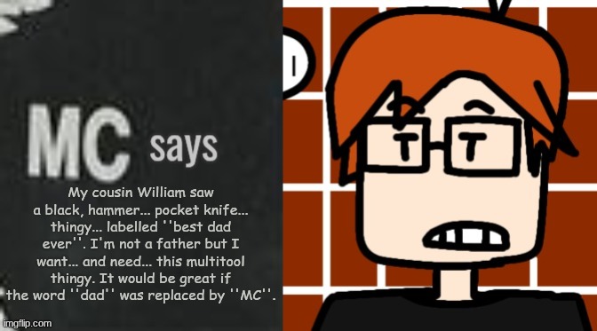 MC really wants that black multitool hammer his cousin found on the ground yesterday. | My cousin William saw a black, hammer... pocket knife... thingy... labelled ''best dad ever''. I'm not a father but I want... and need... this multitool thingy. It would be great if the word ''dad'' was replaced by ''MC''. | image tagged in mc says,mc,moscovio may,discoveries,hammer | made w/ Imgflip meme maker