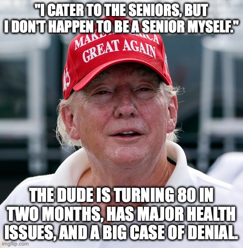 He knows he's dying and mentally fading into dementia, but is fighting it all with words | "I cater to the seniors, but I don't happen to be a senior myself."; the dude is turning 80 in two months, has major health issues, and a big case of denial. | image tagged in trump august 2022 old haggard arrest treason,trump unfit unqualified dangerous,donald trump,forgetful old man | made w/ Imgflip meme maker