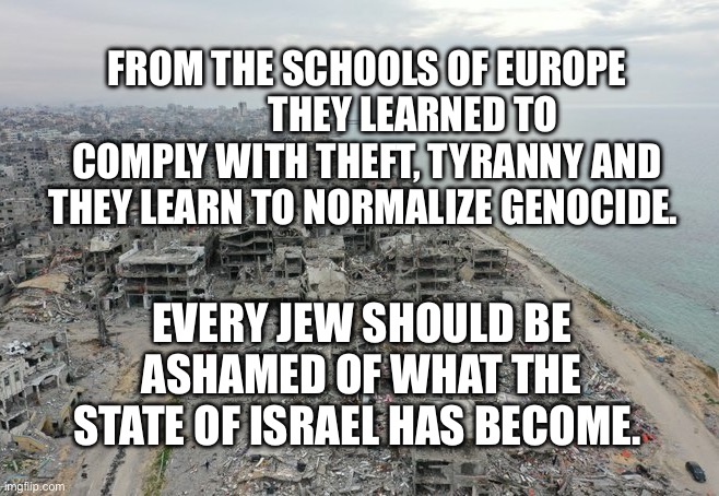 Gaza destruction | From the schools of Europe             they learned to comply with theft, tyranny and they learn to normalize genocide. Every Jew should be ashamed of what the state of Israel has become. | image tagged in gaza destruction | made w/ Imgflip meme maker