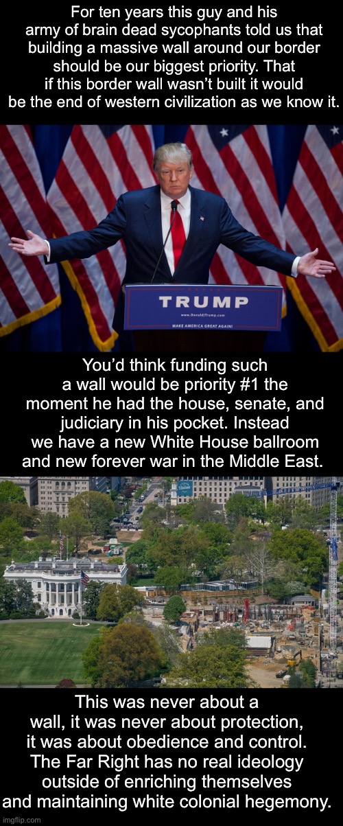 No morals, no ideological framework, just obedience. | For ten years this guy and his army of brain dead sycophants told us that building a massive wall around our border should be our biggest priority. That if this border wall wasn’t built it would be the end of western civilization as we know it. You’d think funding such a wall would be priority #1 the moment he had the house, senate, and judiciary in his pocket. Instead we have a new White House ballroom and new forever war in the Middle East. This was never about a wall, it was never about protection, it was about obedience and control. The Far Right has no real ideology outside of enriching themselves and maintaining white colonial hegemony. | image tagged in donald trump,fascism,border wall,iran | made w/ Imgflip meme maker
