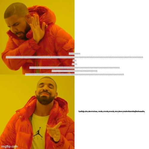 Drake Hotline Bling Meme | AAAAAAAAA
AAAAAAAAAAAAAAAAAAAAAAAAAAAAAAAAAAAAAAAAAAAAAAAAAAAAAAAAAAAAAAAAAAAAAAAAAAAAAAAAAAAAAAAAAAAAAAAAAAAAAAAAAAAA

AAA

AAAA
AAAAAAAAAA | image tagged in memes,drake hotline bling | made w/ Imgflip meme maker