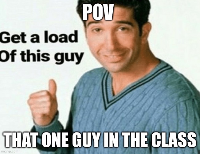 get a load of this guy | POV; That one guy in the class | image tagged in get a load of this guy | made w/ Imgflip meme maker