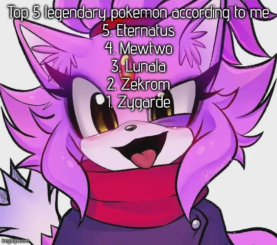 ‎ ‎ ‎ ‎ ‎ ‎ ‎ ‎ ‎ ‎ ‎ ‎ ‎ ‎ ‎ ‎ ‎ ‎ ‎ ‎ ‎ ‎ ‎ ‎ ‎ ‎ ‎ ‎ ‎ ‎ ‎ ‎ ‎ ‎ ‎ ‎ ‎ ‎ ‎ ‎ ‎ ‎ ‎ ‎ ‎ ‎ ‎ ‎ ‎ ‎ ‎ ‎ ‎ ‎ ‎ ‎ ‎ ‎ ‎ ‎ ‎ ‎ ‎ ‎ | Top 5 legendary pokemon according to me
5. Eternatus
4. Mewtwo
3. Lunala
2. Zekrom
1. Zygarde | image tagged in blaze | made w/ Imgflip meme maker