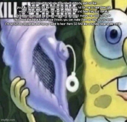 dawg copypasta is getting outta hand tf i just dig up | Man I need to be rape threatened so badly and not like playfully threatened but like LITERALLY, it's just so hot for me to hear how ppl would use me when they get their hands on me and how they just literally threaten me and call me mean names and all that, it makes me sooo horny ><
Plsss mail me these kind of rape threats you can make them as long as you want I'm so fucking desperate and horny I want to hear them SO BAD like a fucking degenerate i am!~~ | image tagged in spongebob kill everyone | made w/ Imgflip meme maker