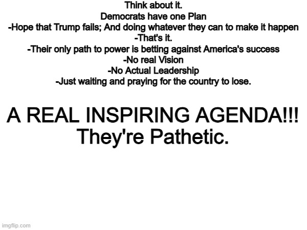 The Democrat Party is the party of FRAUD | Think about it.
Democrats have one Plan
-Hope that Trump fails; And doing whatever they can to make it happen
-That's it.
-Their only path to power is betting against America's success
-No real Vision
-No Actual Leadership
-Just waiting and praying for the country to lose. A REAL INSPIRING AGENDA!!!
They're Pathetic. | image tagged in memes,funny,democrats,politics,political meme | made w/ Imgflip meme maker