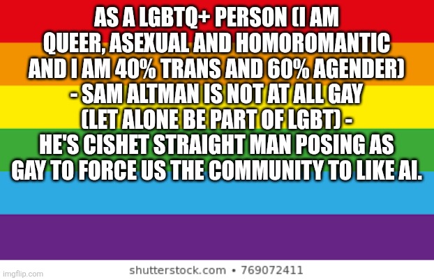 Lgbtq | As a LGBTQ+ Person (I am queer, asexual and homoromantic and I am 40% trans and 60% agender) - sam altman is not at all gay (let alone be part of lgbt) - he's cishet straight man posing as gay to force us the community to like ai. | image tagged in lgbtq | made w/ Imgflip meme maker