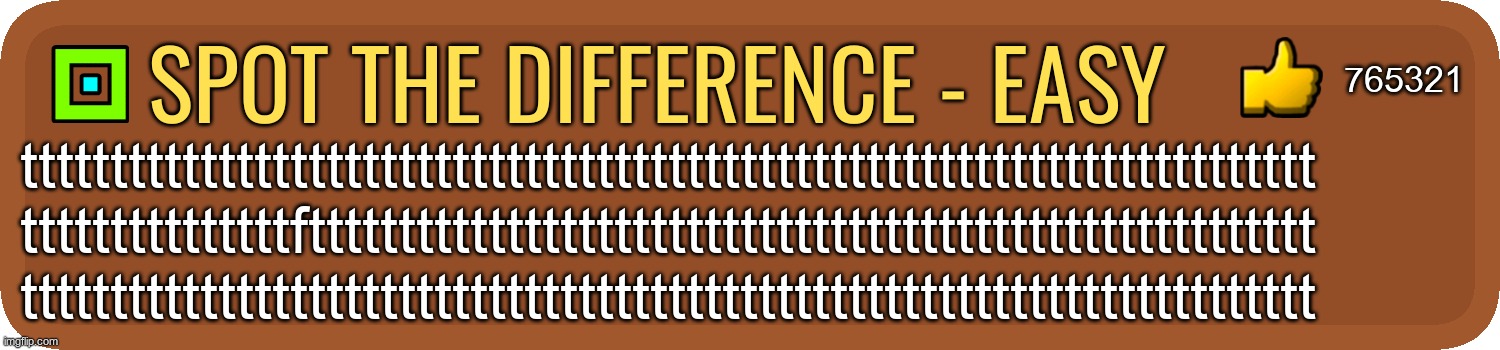 too ez | 765321; spot the difference - easy; tttttttttttttttttttttttttttttttttttttttttttttttttttttttttttttttttttttttt
tttttttttttttttftttttttttttttttttttttttttttttttttttttttttttttttttttttttt
tttttttttttttttttttttttttttttttttttttttttttttttttttttttttttttttttttttttt | image tagged in gd comment | made w/ Imgflip meme maker