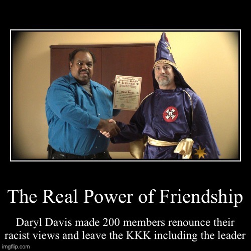 The real power of friendship is Daryl Davis making friends with 200 Ku Klux Klan members and making them leave | image tagged in no racism,ku klux klan,demotivational poster,kkk,hero | made w/ Imgflip meme maker