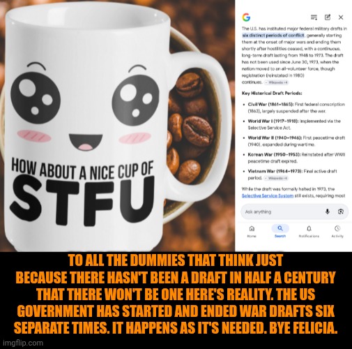 Funny | To all the dummies that think just because there hasn't been a draft in half a century that there won't be one here's reality. The US government has started and ended war drafts six separate times. It happens as it's needed. Bye Felicia. | image tagged in funny,politics,us government,president trump,war,draft | made w/ Imgflip meme maker
