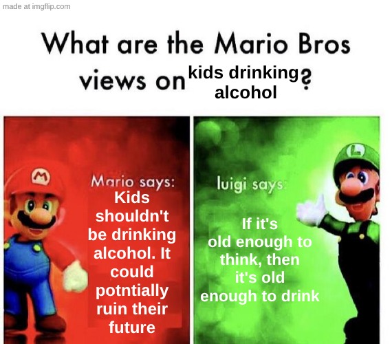 What are the Mario Bros views on kids drinking alcohol? | kids drinking
 alcohol; If it's old enough to think, then it's old enough to drink; Kids
shouldn't
be drinking
alcohol. It
could
potntially
ruin their
future | image tagged in mario bros views,memes,bruh,what the fu-,lol | made w/ Imgflip meme maker