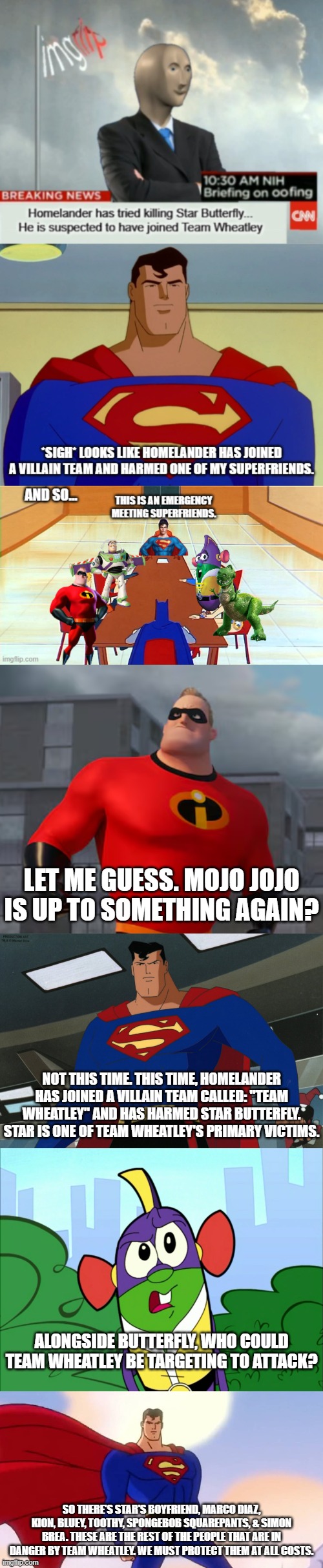 Team Superman when The News came up about Homelander Harming Star | let me guess. mojo jojo is up to something again? not this time. this time, homelander has joined a villain team called: "Team Wheatley" and has harmed star butterfly. star is one of Team Wheatley's Primary Victims. alongside butterfly, who could team wheatley be targeting to attack? so there's star's boyfriend, marco diaz, kion, Bluey, Toothy, Spongebob Squarepants, & Simon Brea. These are the rest of the People that are in danger by Team Wheatley. We must protect them at all costs. | made w/ Imgflip meme maker
