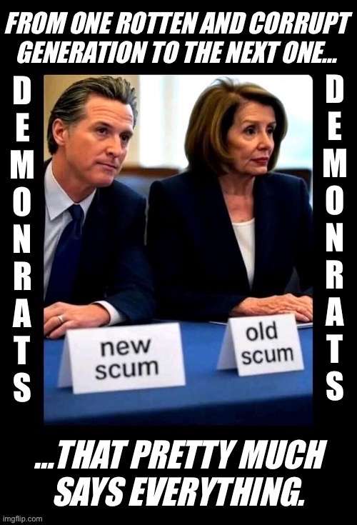 Two of the worst and most corrupt politicians that have ever come out of California | D
E
M
O
N
R
A
T
S; D
E
M
O
N
R
A
T
S | image tagged in political meme,nancy pelosi,gavin newsom,scum,two generations,demonrats | made w/ Imgflip meme maker